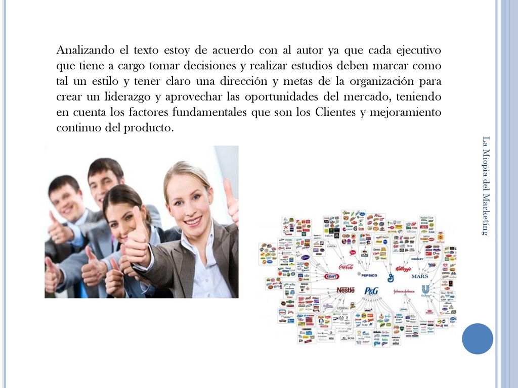 Analizando el texto estoy de acuerdo con al autor ya que cada ejecutivo que tiene a cargo tomar decisiones y realizar estudios deben marcar como tal un estilo y tener claro una dirección y metas de la organización para crear un liderazgo y aprovechar las oportunidades del mercado, teniendo en cuenta los factores fundamentales que son los Clientes y mejoramiento continuo del producto.