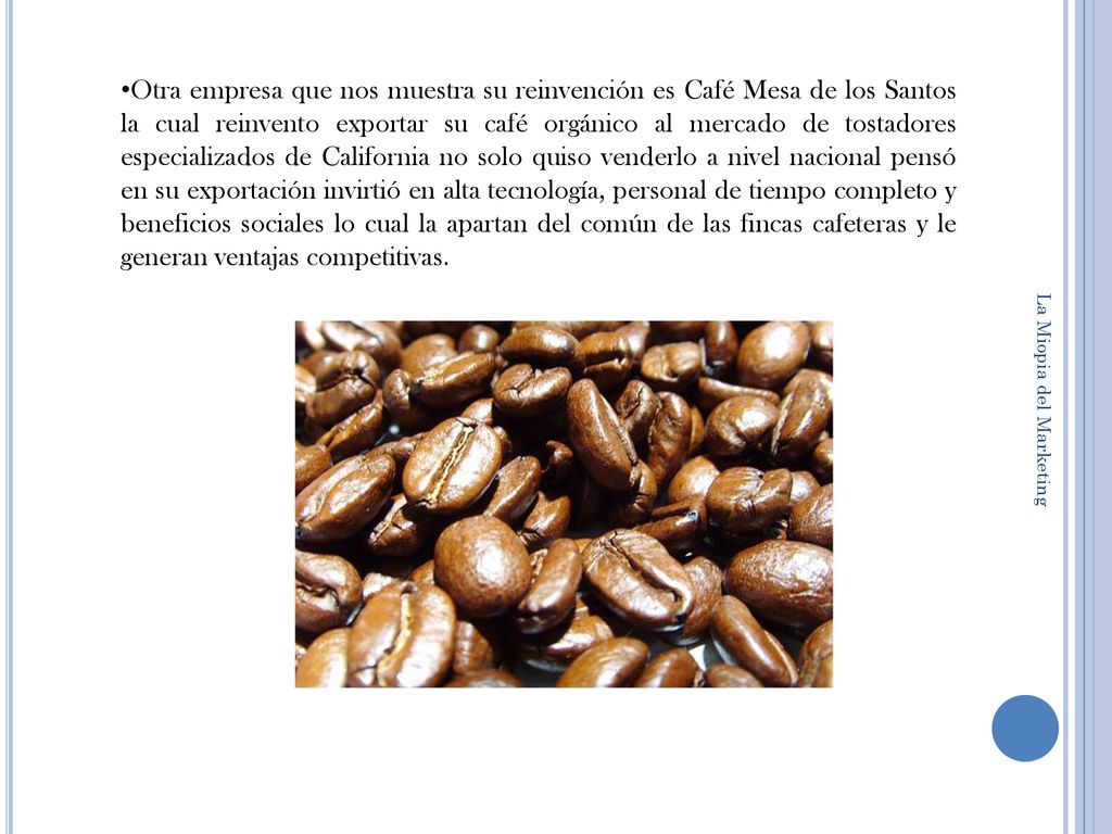 Otra empresa que nos muestra su reinvención es Café Mesa de los Santos la cual reinvento exportar su café orgánico al mercado de tostadores especializados de California no solo quiso venderlo a nivel nacional pensó en su exportación invirtió en alta tecnología, personal de tiempo completo y beneficios sociales lo cual la apartan del común de las fincas cafeteras y le generan ventajas competitivas.