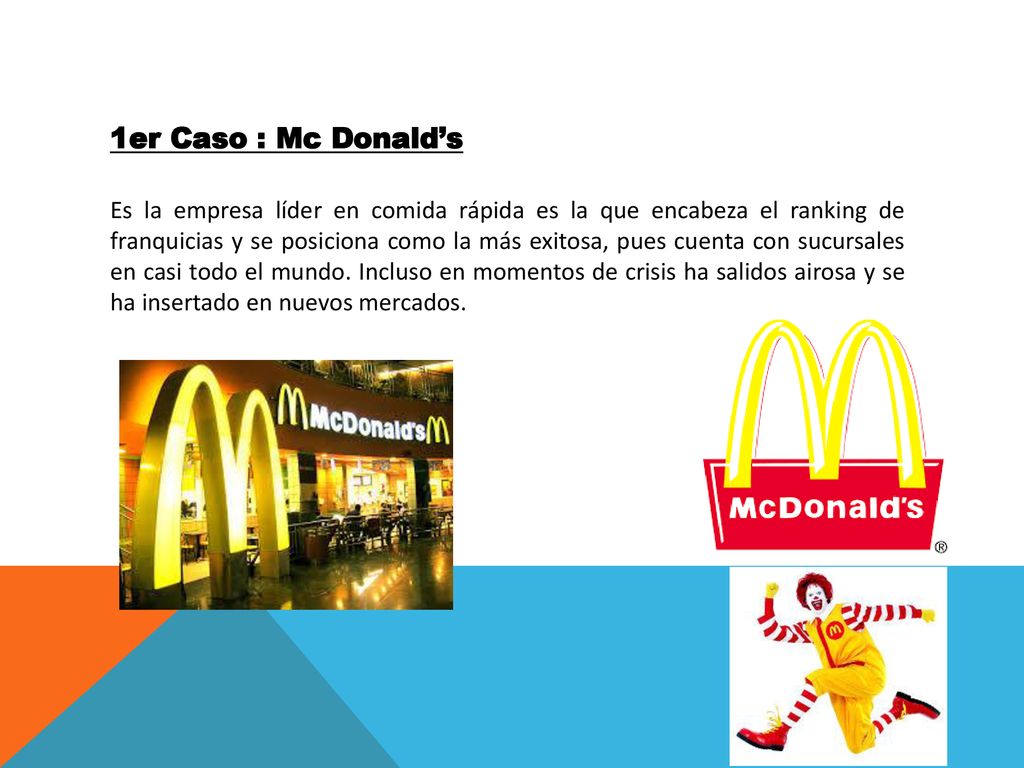 1er Caso : Mc Donald’s Es la empresa líder en comida rápida es la que encabeza el ranking de franquicias y se posiciona como la más exitosa, pues cuenta con sucursales en casi todo el mundo.