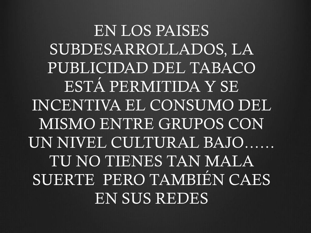 EN LOS PAISES SUBDESARROLLADOS, LA PUBLICIDAD DEL TABACO ESTÁ PERMITIDA Y SE INCENTIVA EL CONSUMO DEL MISMO ENTRE GRUPOS CON UN NIVEL CULTURAL BAJO…… TU NO TIENES TAN MALA SUERTE PERO TAMBIÉN CAES EN SUS REDES
