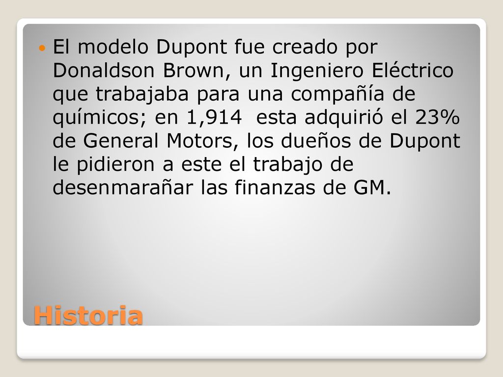 El modelo Dupont fue creado por Donaldson Brown, un Ingeniero Eléctrico que trabajaba para una compañía de químicos; en 1,914 esta adquirió el 23% de General Motors, los dueños de Dupont le pidieron a este el trabajo de desenmarañar las finanzas de GM.