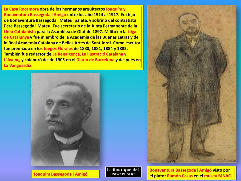La Casa Rocamora obra de los hermanos arquitectos Joaquím y Bonaventura Bassegoda i Amigó entre los año 1914 al Era hijo de Bonaventura Bassegoda i Mateu, paleta, y sobrino del contratista Pere Bassegoda i Mateu. Fue secretario de la Junta Permanente de la Unió Catalanista para la Asamblea de Olot de Militó en la Lliga de Catalunya y fue miembro de la Academia de las Buenas Letras y de la Real Academia Catalana de Bellas Artes de Sant Jordi. Como escritor fue premiado en los Juegos Florales de 1880, 1881, 1884 y También fue redactor de La Renaixença, La ilustració Catalana y L`Avenç, y colaboró desde 1905 en el Diario de Barcelona y después en La Vanguardia.