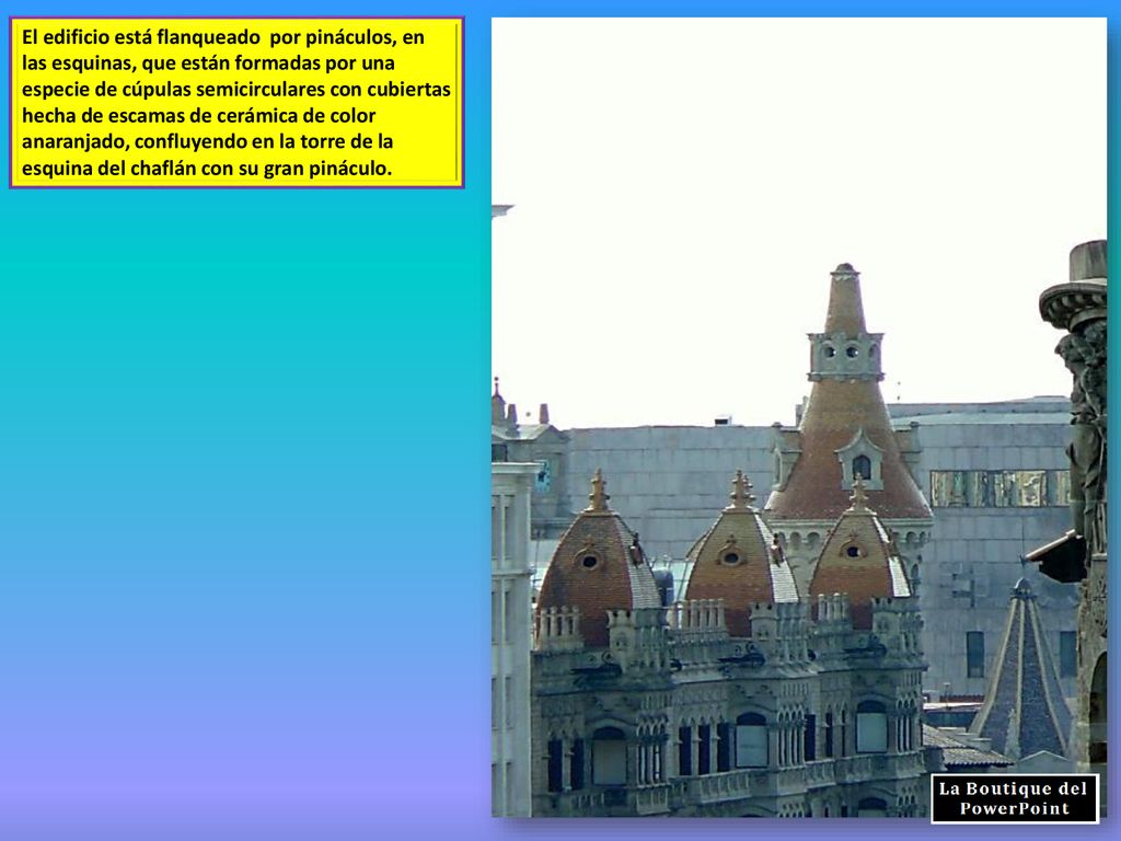 El edificio está flanqueado por pináculos, en las esquinas, que están formadas por una especie de cúpulas semicirculares con cubiertas hecha de escamas de cerámica de color anaranjado, confluyendo en la torre de la esquina del chaflán con su gran pináculo.