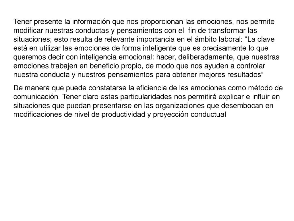 Tener presente la información que nos proporcionan las emociones, nos permite modificar nuestras conductas y pensamientos con el fin de transformar las situaciones; esto resulta de relevante importancia en el ámbito laboral: La clave está en utilizar las emociones de forma inteligente que es precisamente lo que queremos decir con inteligencia emocional: hacer, deliberadamente, que nuestras emociones trabajen en beneficio propio, de modo que nos ayuden a controlar nuestra conducta y nuestros pensamientos para obtener mejores resultados