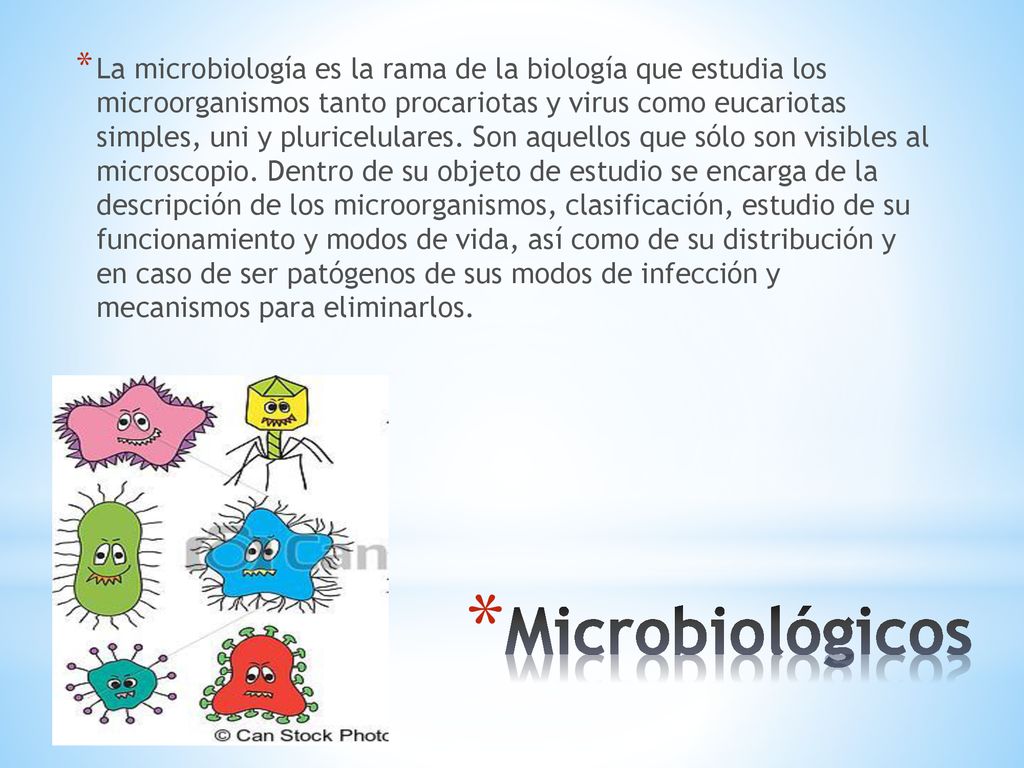 La microbiología es la rama de la biología que estudia los microorganismos tanto procariotas y virus como eucariotas simples, uni y pluricelulares. Son aquellos que sólo son visibles al microscopio. Dentro de su objeto de estudio se encarga de la descripción de los microorganismos, clasificación, estudio de su funcionamiento y modos de vida, así como de su distribución y en caso de ser patógenos de sus modos de infección y mecanismos para eliminarlos.