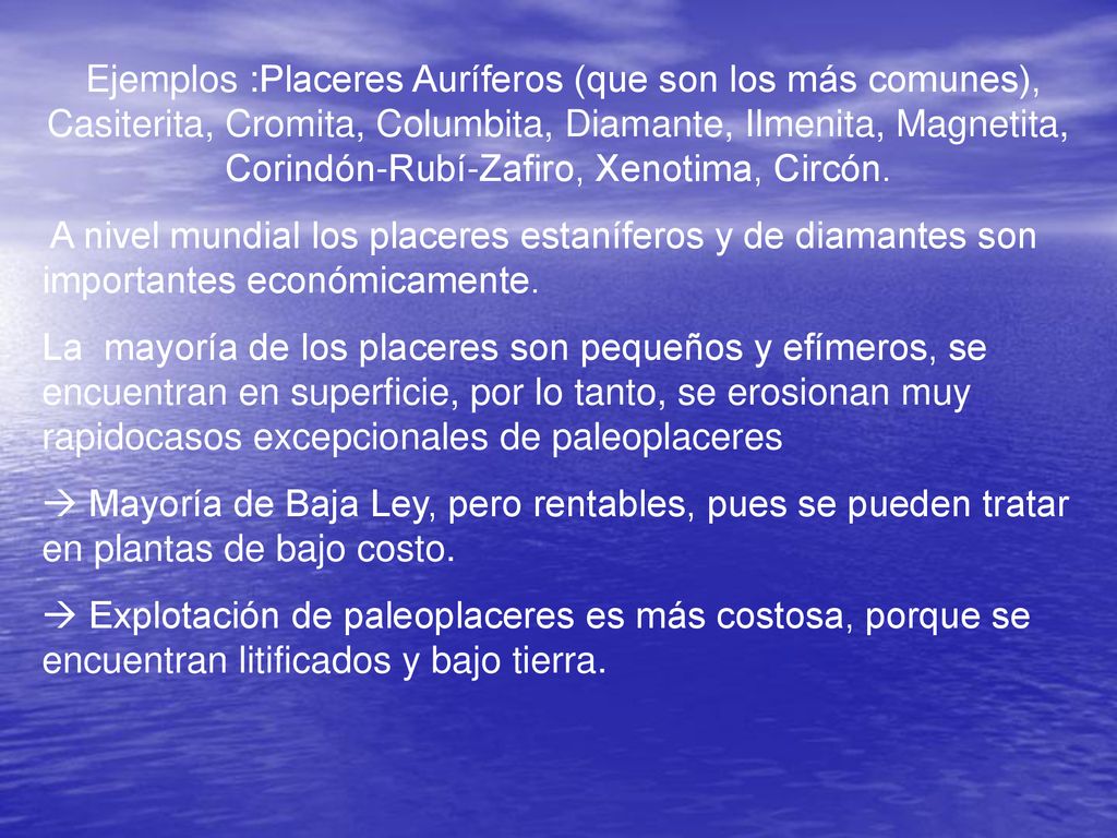 Ejemplos :Placeres Auríferos (que son los más comunes), Casiterita, Cromita, Columbita, Diamante, Ilmenita, Magnetita, Corindón-Rubí-Zafiro, Xenotima, Circón.