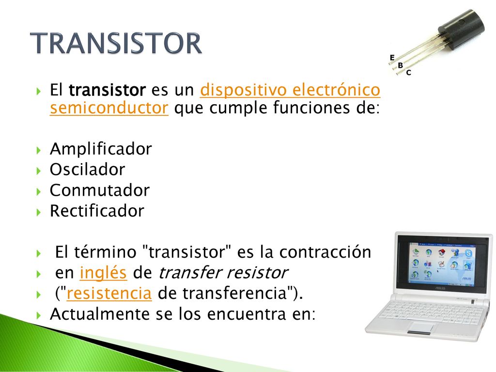 TRANSISTOR El transistor es un dispositivo electrónico semiconductor que cumple funciones de: Amplificador.