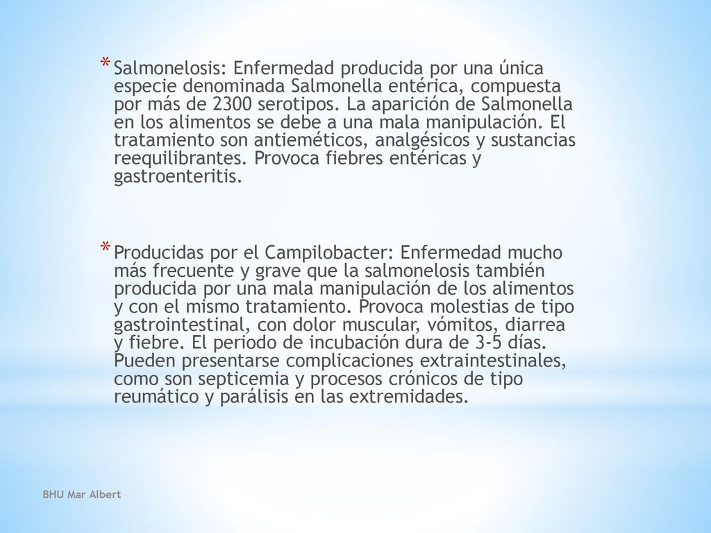 Salmonelosis: Enfermedad producida por una única especie denominada Salmonella entérica, compuesta por más de 2300 serotipos. La aparición de Salmonella en los alimentos se debe a una mala manipulación. El tratamiento son antieméticos, analgésicos y sustancias reequilibrantes. Provoca fiebres entéricas y gastroenteritis.