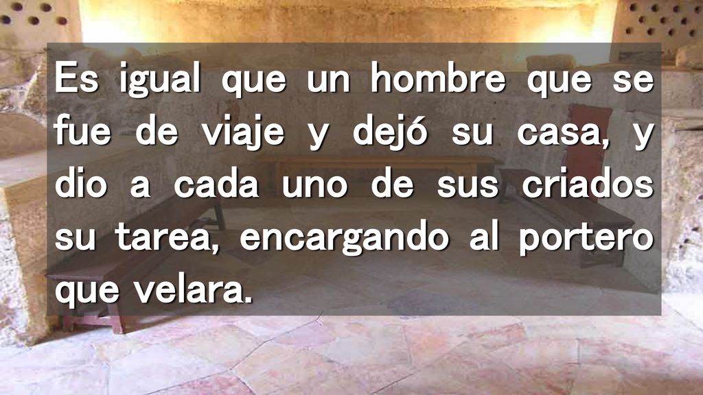 Es igual que un hombre que se fue de viaje y dejó su casa, y dio a cada uno de sus criados su tarea, encargando al portero que velara.