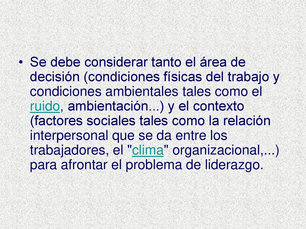 Se debe considerar tanto el área de decisión (condiciones físicas del trabajo y condiciones ambientales tales como el ruido, ambientación...) y el contexto (factores sociales tales como la relación interpersonal que se da entre los trabajadores, el clima organizacional,...) para afrontar el problema de liderazgo.