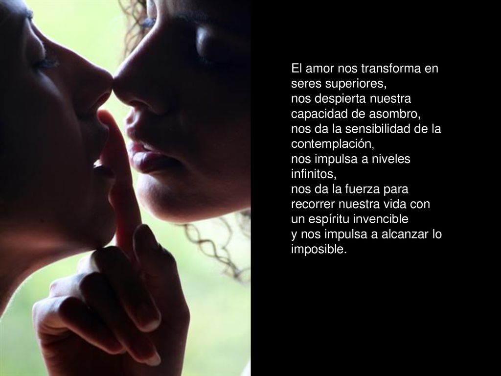 El amor nos transforma en seres superiores, nos despierta nuestra capacidad de asombro, nos da la sensibilidad de la contemplación, nos impulsa a niveles infinitos, nos da la fuerza para recorrer nuestra vida con un espíritu invencible y nos impulsa a alcanzar lo imposible.