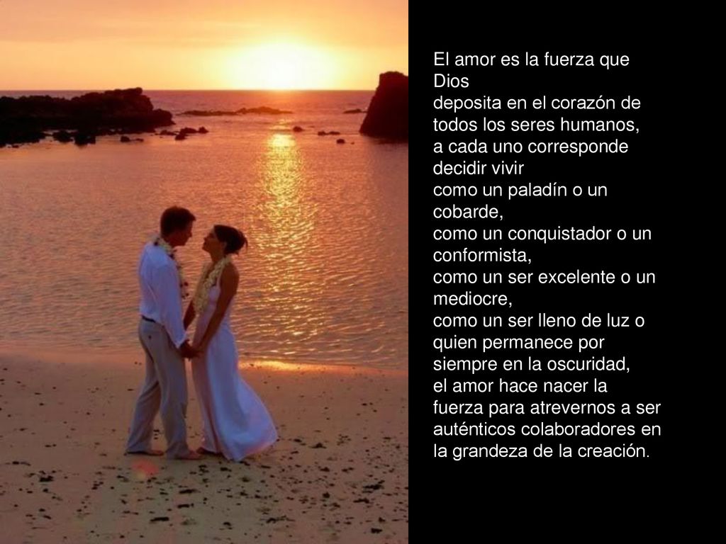 El amor es la fuerza que Dios deposita en el corazón de todos los seres humanos, a cada uno corresponde decidir vivir como un paladín o un cobarde, como un conquistador o un conformista, como un ser excelente o un mediocre, como un ser lleno de luz o quien permanece por siempre en la oscuridad, el amor hace nacer la fuerza para atrevernos a ser auténticos colaboradores en la grandeza de la creación.