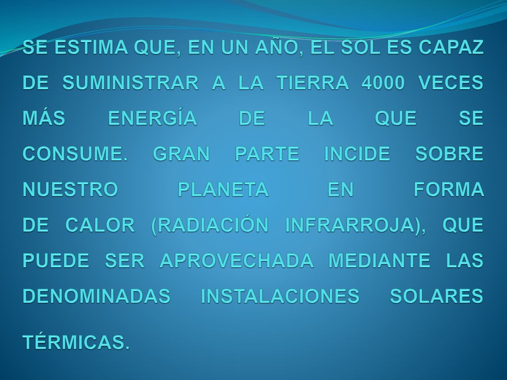 SE ESTIMA QUE, EN UN AÑO, EL SOL ES CAPAZ DE SUMINISTRAR A LA TIERRA 4000 VECES MÁS ENERGÍA DE LA QUE SE CONSUME. GRAN PARTE INCIDE SOBRE NUESTRO PLANETA EN FORMA DE CALOR (RADIACIÓN INFRARROJA), QUE PUEDE SER APROVECHADA MEDIANTE LAS DENOMINADAS INSTALACIONES SOLARES TÉRMICAS.