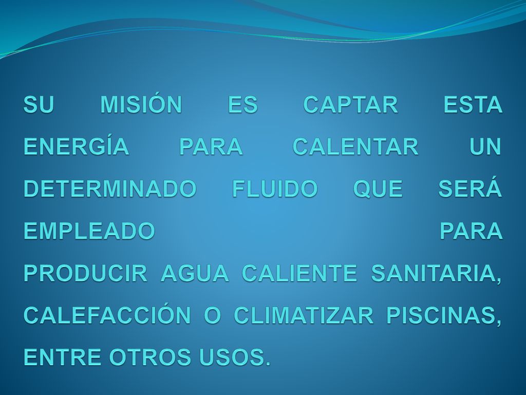 SU MISIÓN ES CAPTAR ESTA ENERGÍA PARA CALENTAR UN DETERMINADO FLUIDO QUE SERÁ EMPLEADO PARA PRODUCIR AGUA CALIENTE SANITARIA, CALEFACCIÓN O CLIMATIZAR PISCINAS, ENTRE OTROS USOS.