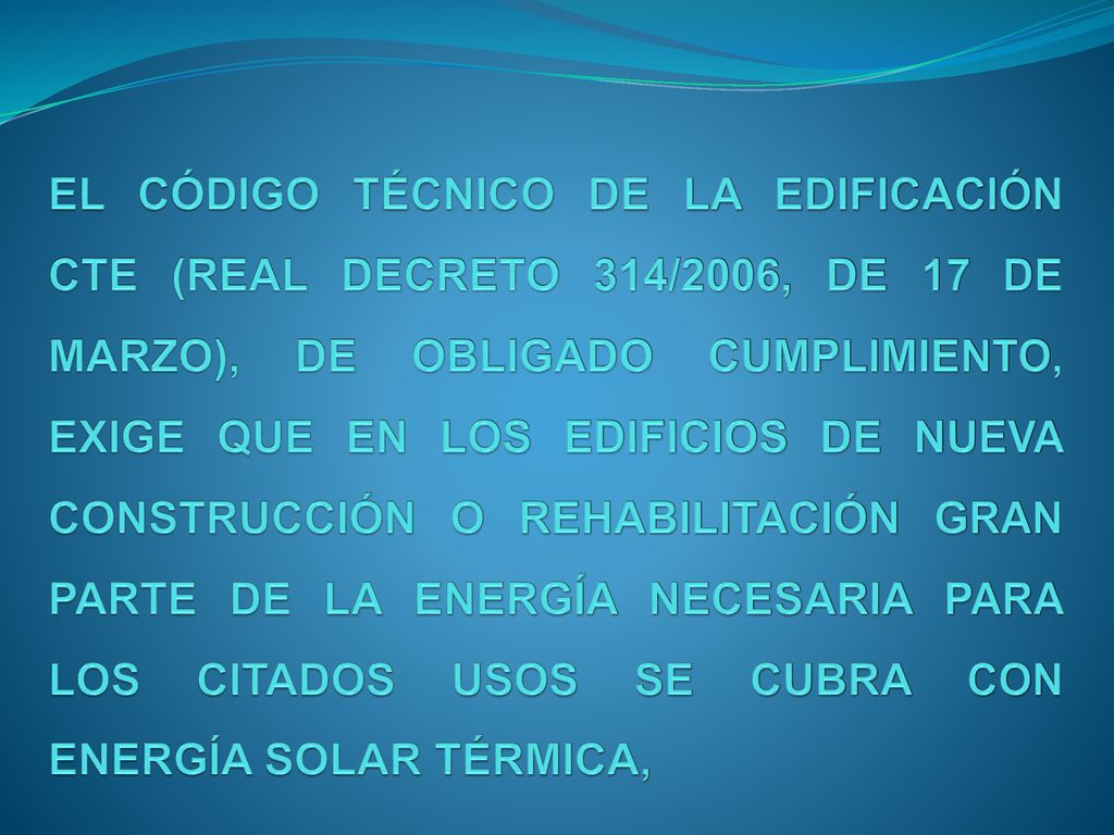 EL CÓDIGO TÉCNICO DE LA EDIFICACIÓN CTE (REAL DECRETO 314/2006, DE 17 DE MARZO), DE OBLIGADO CUMPLIMIENTO, EXIGE QUE EN LOS EDIFICIOS DE NUEVA CONSTRUCCIÓN O REHABILITACIÓN GRAN PARTE DE LA ENERGÍA NECESARIA PARA LOS CITADOS USOS SE CUBRA CON ENERGÍA SOLAR TÉRMICA,