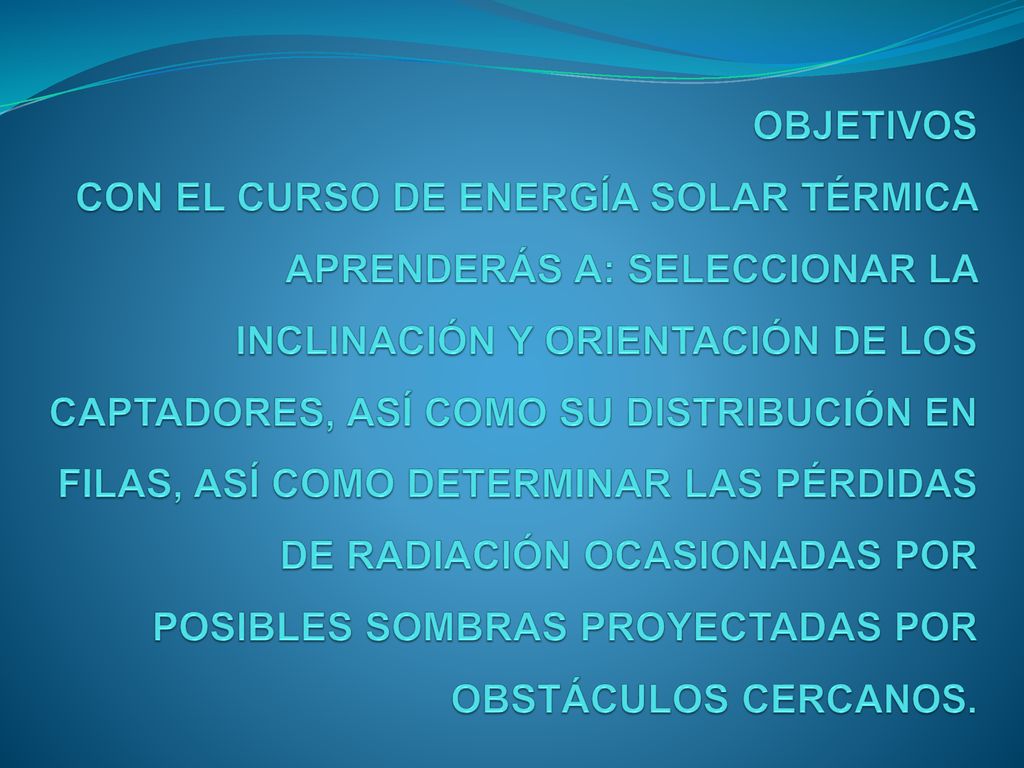OBJETIVOS CON EL CURSO DE ENERGÍA SOLAR TÉRMICA APRENDERÁS A: SELECCIONAR LA INCLINACIÓN Y ORIENTACIÓN DE LOS CAPTADORES, ASÍ COMO SU DISTRIBUCIÓN EN FILAS, ASÍ COMO DETERMINAR LAS PÉRDIDAS DE RADIACIÓN OCASIONADAS POR POSIBLES SOMBRAS PROYECTADAS POR OBSTÁCULOS CERCANOS.