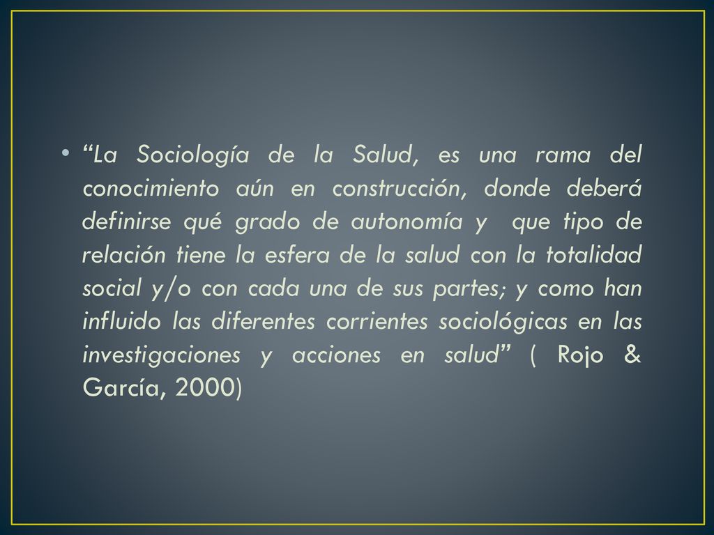La Sociología de la Salud, es una rama del conocimiento aún en construcción, donde deberá definirse qué grado de autonomía y que tipo de relación tiene la esfera de la salud con la totalidad social y/o con cada una de sus partes; y como han influido las diferentes corrientes sociológicas en las investigaciones y acciones en salud ( Rojo & García, 2000)