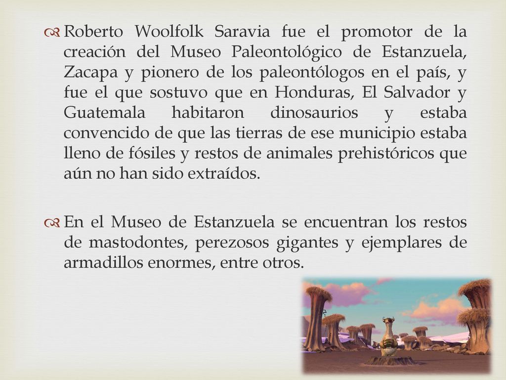 Roberto Woolfolk Saravia fue el promotor de la creación del Museo Paleontológico de Estanzuela, Zacapa y pionero de los paleontólogos en el país, y fue el que sostuvo que en Honduras, El Salvador y Guatemala habitaron dinosaurios y estaba convencido de que las tierras de ese municipio estaba lleno de fósiles y restos de animales prehistóricos que aún no han sido extraídos.