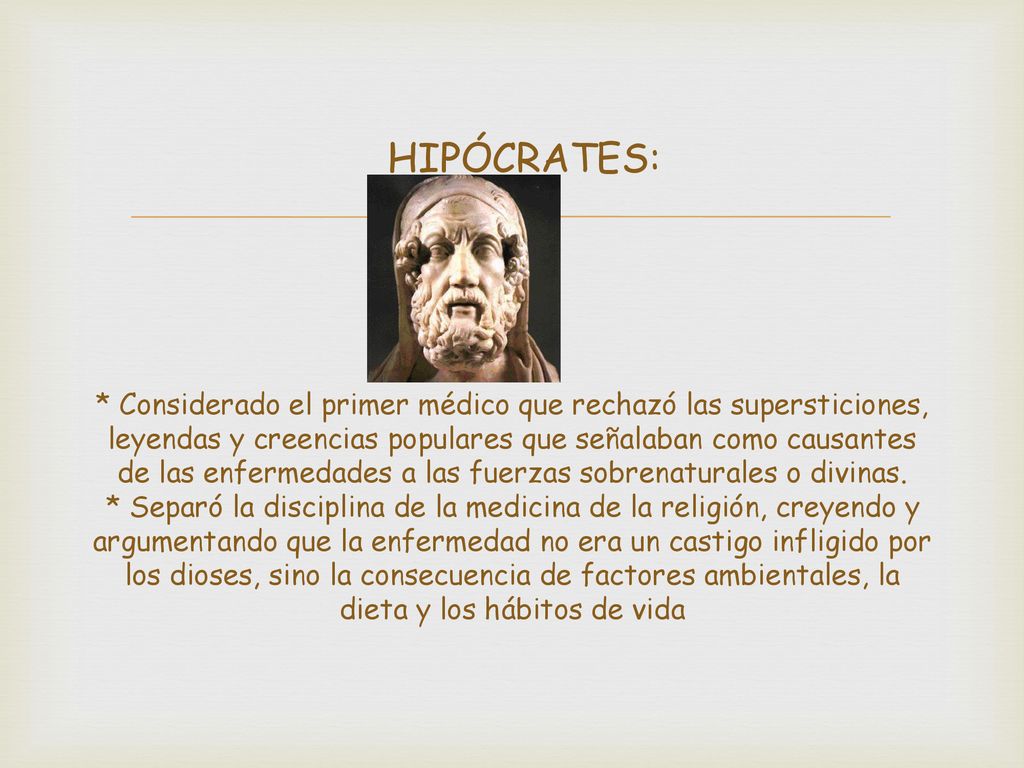 HIPÓCRATES: * Considerado el primer médico que rechazó las supersticiones, leyendas y creencias populares que señalaban como causantes de las enfermedades a las fuerzas sobrenaturales o divinas.