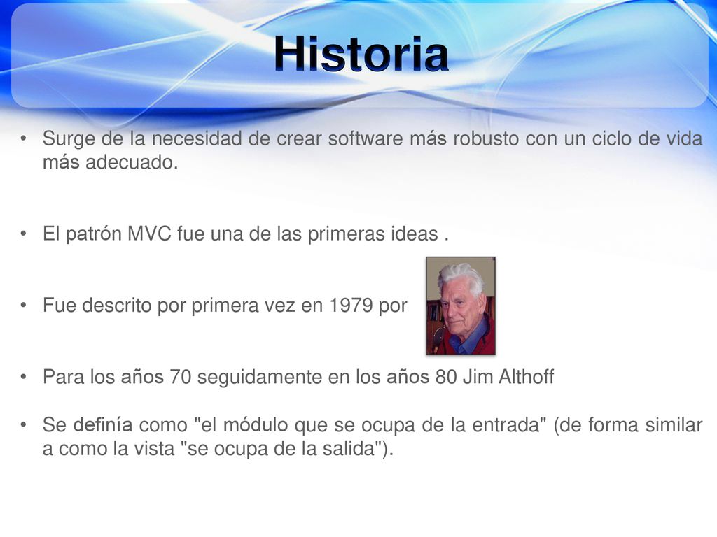Historia Surge de la necesidad de crear software más robusto con un ciclo de vida más adecuado. El patrón MVC fue una de las primeras ideas .