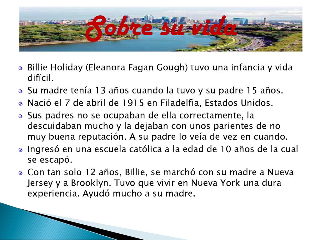 Sobre su vida Billie Holiday (Eleanora Fagan Gough) tuvo una infancia y vida difícil. Su madre tenía 13 años cuando la tuvo y su padre 15 años.