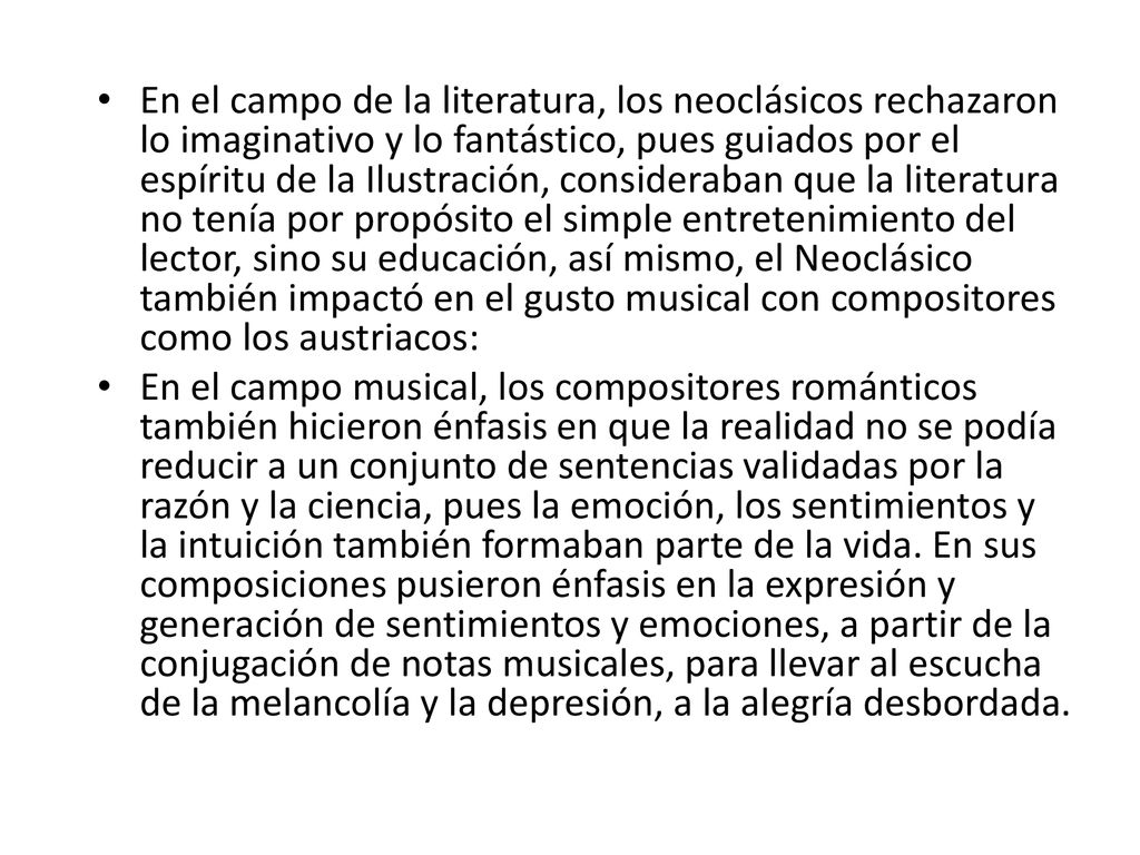 En el campo de la literatura, los neoclásicos rechazaron lo imaginativo y lo fantástico, pues guiados por el espíritu de la Ilustración, consideraban que la literatura no tenía por propósito el simple entretenimiento del lector, sino su educación, así mismo, el Neoclásico también impactó en el gusto musical con compositores como los austriacos: