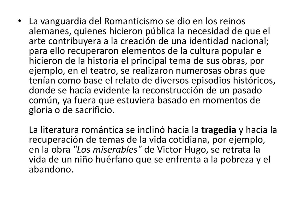 La vanguardia del Romanticismo se dio en los reinos alemanes, quienes hicieron pública la necesidad de que el arte contribuyera a la creación de una identidad nacional; para ello recuperaron elementos de la cultura popular e hicieron de la historia el principal tema de sus obras, por ejemplo, en el teatro, se realizaron numerosas obras que tenían como base el relato de diversos episodios históricos, donde se hacía evidente la reconstrucción de un pasado común, ya fuera que estuviera basado en momentos de gloria o de sacrificio.