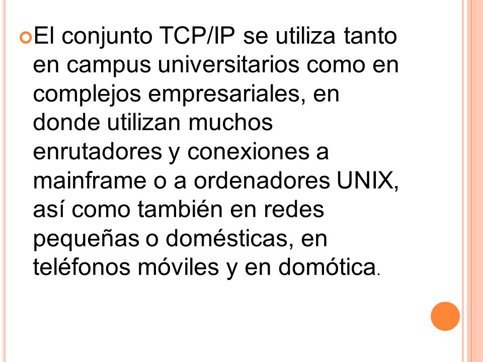 El conjunto TCP/IP se utiliza tanto en campus universitarios como en complejos empresariales, en donde utilizan muchos enrutadores y conexiones a mainframe o a ordenadores UNIX, así como también en redes pequeñas o domésticas, en teléfonos móviles y en domótica.