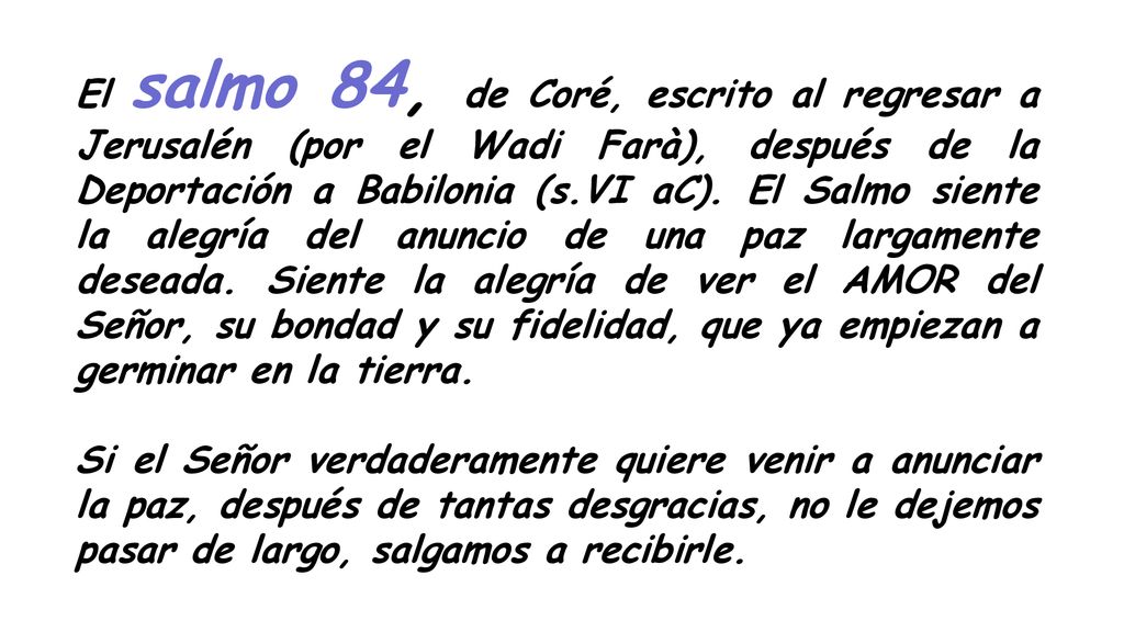 El salmo 84, de Coré, escrito al regresar a Jerusalén (por el Wadi Farà), después de la Deportación a Babilonia (s.VI aC). El Salmo siente la alegría del anuncio de una paz largamente deseada. Siente la alegría de ver el AMOR del Señor, su bondad y su fidelidad, que ya empiezan a germinar en la tierra.