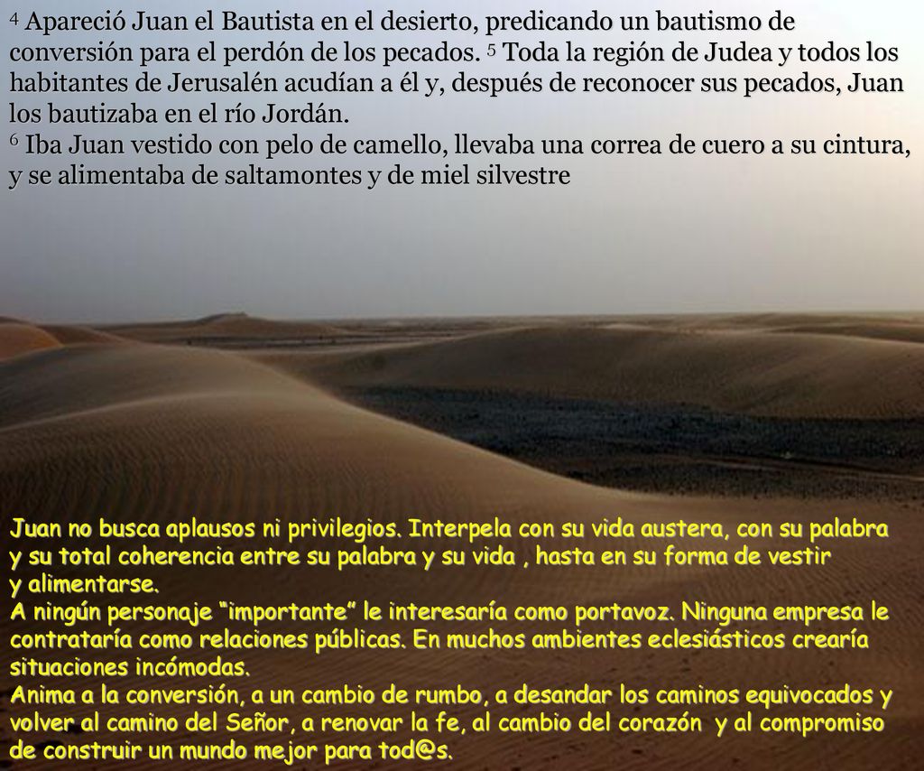 4 Apareció Juan el Bautista en el desierto, predicando un bautismo de conversión para el perdón de los pecados. 5 Toda la región de Judea y todos los habitantes de Jerusalén acudían a él y, después de reconocer sus pecados, Juan los bautizaba en el río Jordán. 6 Iba Juan vestido con pelo de camello, llevaba una correa de cuero a su cintura, y se alimentaba de saltamontes y de miel silvestre
