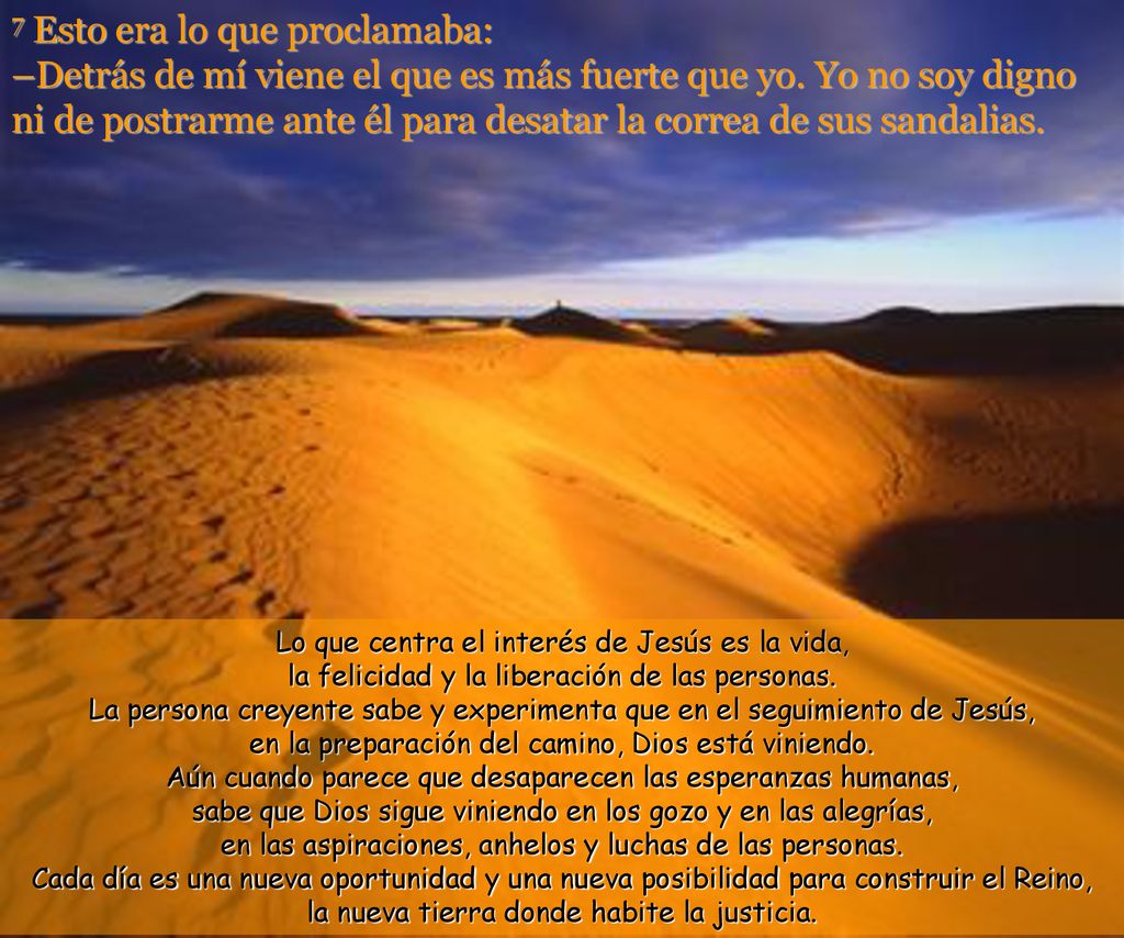 7 Esto era lo que proclamaba: –Detrás de mí viene el que es más fuerte que yo. Yo no soy digno ni de postrarme ante él para desatar la correa de sus sandalias.