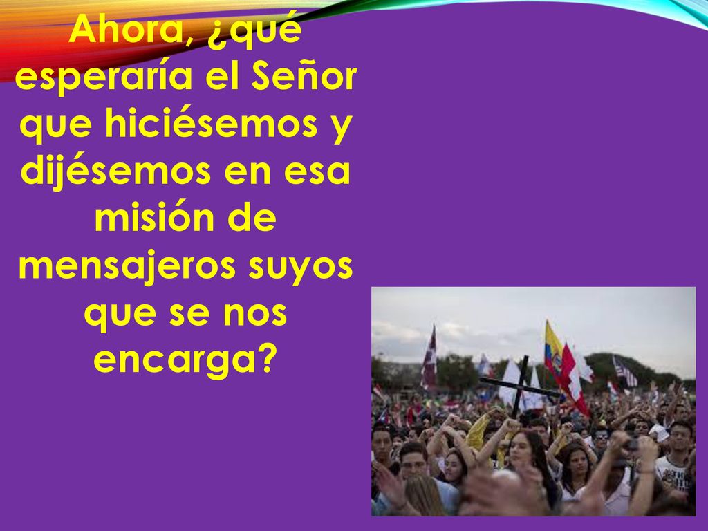 Ahora, ¿qué esperaría el Señor que hiciésemos y dijésemos en esa misión de mensajeros suyos que se nos encarga