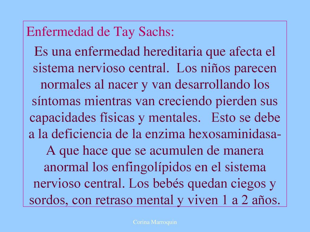 Enfermedad de Tay Sachs: Es una enfermedad hereditaria que afecta el sistema nervioso central. Los niños parecen normales al nacer y van desarrollando los síntomas mientras van creciendo pierden sus capacidades físicas y mentales. Esto se debe a la deficiencia de la enzima hexosaminidasa-A que hace que se acumulen de manera anormal los enfingolípidos en el sistema nervioso central. Los bebés quedan ciegos y sordos, con retraso mental y viven 1 a 2 años.