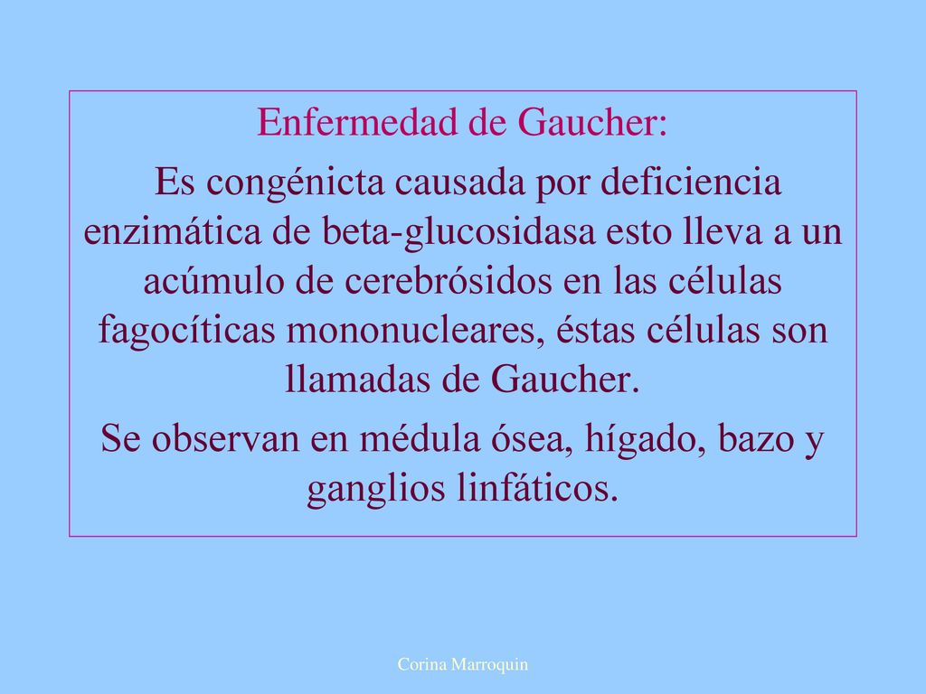 Enfermedad de Gaucher: Es congénicta causada por deficiencia enzimática de beta-glucosidasa esto lleva a un acúmulo de cerebrósidos en las células fagocíticas mononucleares, éstas células son llamadas de Gaucher. Se observan en médula ósea, hígado, bazo y ganglios linfáticos.