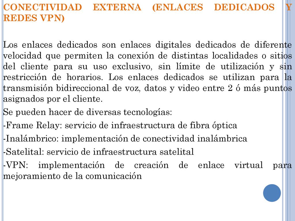 CONECTIVIDAD EXTERNA (ENLACES DEDICADOS Y REDES VPN) Los enlaces dedicados son enlaces digitales dedicados de diferente velocidad que permiten la conexión de distintas localidades o sitios del cliente para su uso exclusivo, sin límite de utilización y sin restricción de horarios.