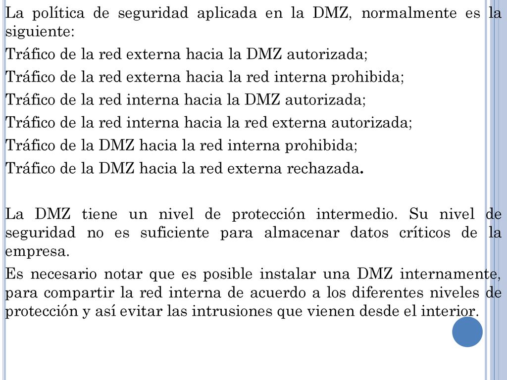 La política de seguridad aplicada en la DMZ, normalmente es la siguiente: Tráfico de la red externa hacia la DMZ autorizada; Tráfico de la red externa hacia la red interna prohibida; Tráfico de la red interna hacia la DMZ autorizada; Tráfico de la red interna hacia la red externa autorizada; Tráfico de la DMZ hacia la red interna prohibida; Tráfico de la DMZ hacia la red externa rechazada.