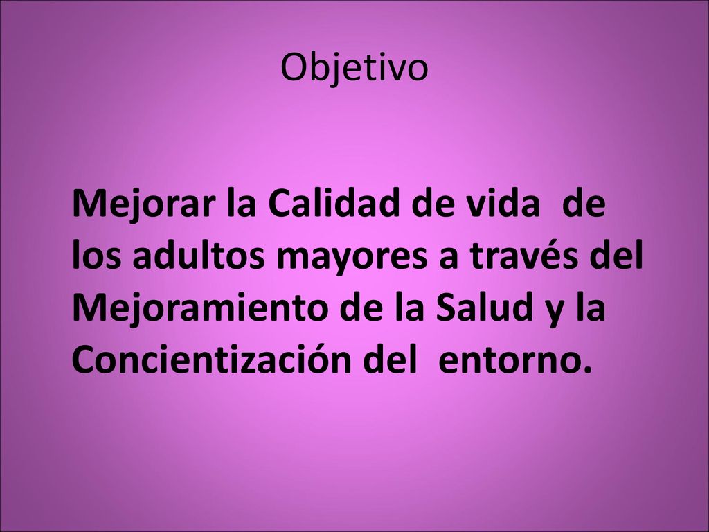 Objetivo Mejorar la Calidad de vida de los adultos mayores a través del Mejoramiento de la Salud y la Concientización del entorno.