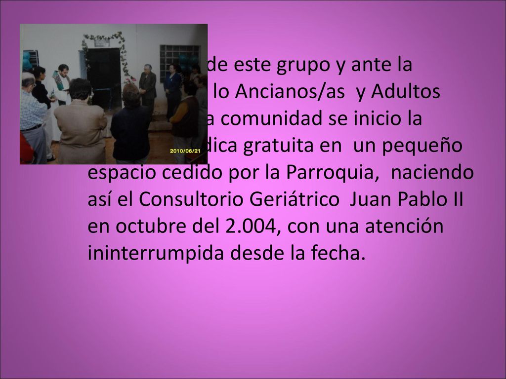 A iniciativas de este grupo y ante la necesidad de lo Ancianos/as y Adultos Mayores de la comunidad se inicio la atención médica gratuita en un pequeño espacio cedido por la Parroquia, naciendo así el Consultorio Geriátrico Juan Pablo II en octubre del 2.004, con una atención ininterrumpida desde la fecha.
