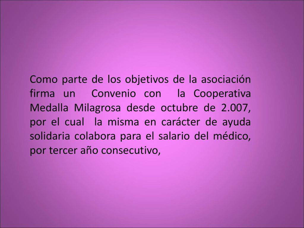 Como parte de los objetivos de la asociación firma un Convenio con la Cooperativa Medalla Milagrosa desde octubre de 2.007, por el cual la misma en carácter de ayuda solidaria colabora para el salario del médico, por tercer año consecutivo,