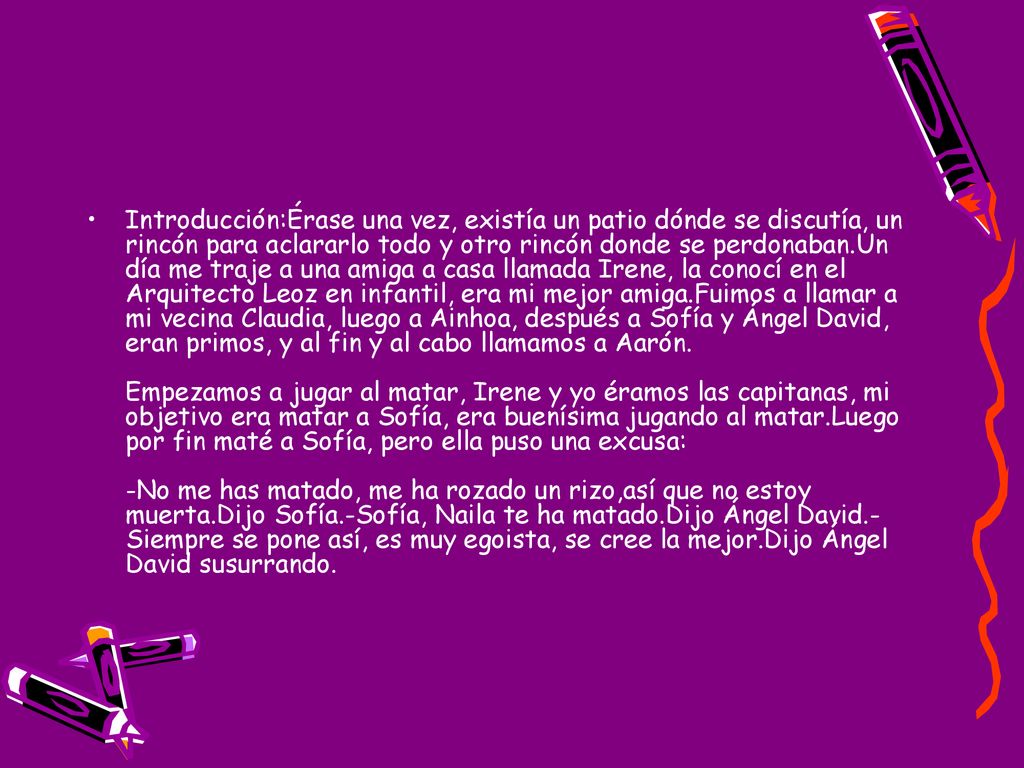 Introducción:Érase una vez, existía un patio dónde se discutía, un rincón para aclararlo todo y otro rincón donde se perdonaban.Un día me traje a una amiga a casa llamada Irene, la conocí en el Arquitecto Leoz en infantil, era mi mejor amiga.Fuimos a llamar a mi vecina Claudia, luego a Ainhoa, después a Sofía y Ángel David, eran primos, y al fin y al cabo llamamos a Aarón. Empezamos a jugar al matar, Irene y yo éramos las capitanas, mi objetivo era matar a Sofía, era buenísima jugando al matar.Luego por fin maté a Sofía, pero ella puso una excusa: -No me has matado, me ha rozado un rizo,así que no estoy muerta.Dijo Sofía.-Sofía, Naila te ha matado.Dijo Ángel David.-Siempre se pone así, es muy egoista, se cree la mejor.Dijo Ángel David susurrando.