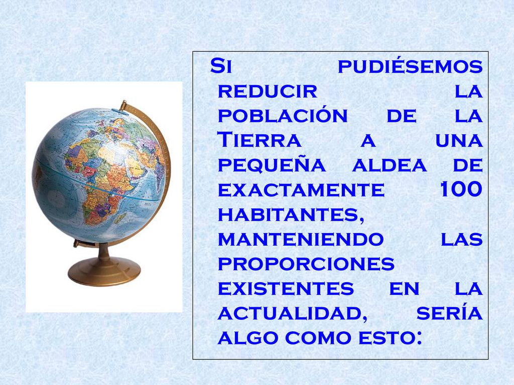 Si pudiésemos reducir la población de la Tierra a una pequeña aldea de exactamente 100 habitantes, manteniendo las proporciones existentes en la actualidad, sería algo como esto:
