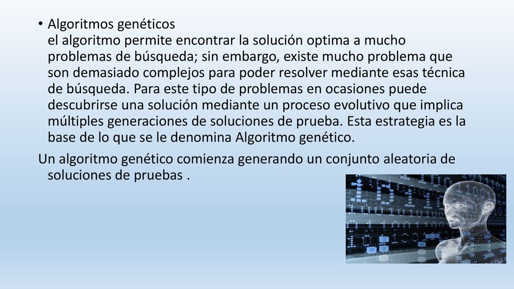 Algoritmos genéticos el algoritmo permite encontrar la solución optima a mucho problemas de búsqueda; sin embargo, existe mucho problema que son demasiado complejos para poder resolver mediante esas técnica de búsqueda. Para este tipo de problemas en ocasiones puede descubrirse una solución mediante un proceso evolutivo que implica múltiples generaciones de soluciones de prueba. Esta estrategia es la base de lo que se le denomina Algoritmo genético.