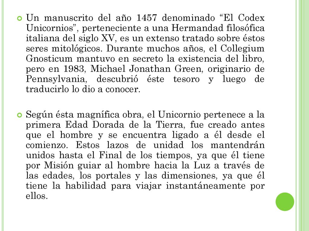 Un manuscrito del año 1457 denominado El Codex Unicornios , perteneciente a una Hermandad filosófica italiana del siglo XV, es un extenso tratado sobre éstos seres mitológicos. Durante muchos años, el Collegium Gnosticum mantuvo en secreto la existencia del libro, pero en 1983, Michael Jonathan Green, originario de Pennsylvania, descubrió éste tesoro y luego de traducirlo lo dio a conocer.