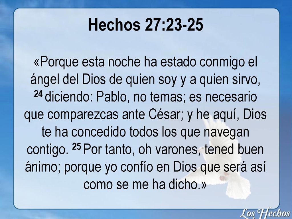 Hechos 27:23-25 «Porque esta noche ha estado conmigo el ángel del Dios de quien soy y a quien sirvo, 24 diciendo: Pablo, no temas; es necesario que comparezcas ante César; y he aquí, Dios te ha concedido todos los que navegan contigo.