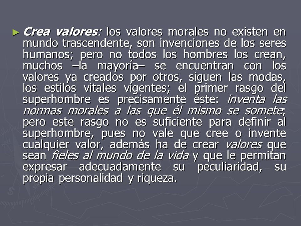 Crea valores: los valores morales no existen en mundo trascendente, son invenciones de los seres humanos; pero no todos los hombres los crean, muchos –la mayoría– se encuentran con los valores ya creados por otros, siguen las modas, los estilos vitales vigentes; el primer rasgo del superhombre es precisamente éste: inventa las normas morales a las que él mismo se somete; pero este rasgo no es suficiente para definir al superhombre, pues no vale que cree o invente cualquier valor, además ha de crear valores que sean fieles al mundo de la vida y que le permitan expresar adecuadamente su peculiaridad, su propia personalidad y riqueza.