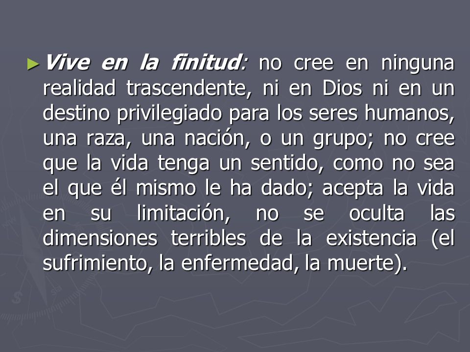 Vive en la finitud: no cree en ninguna realidad trascendente, ni en Dios ni en un destino privilegiado para los seres humanos, una raza, una nación, o un grupo; no cree que la vida tenga un sentido, como no sea el que él mismo le ha dado; acepta la vida en su limitación, no se oculta las dimensiones terribles de la existencia (el sufrimiento, la enfermedad, la muerte).