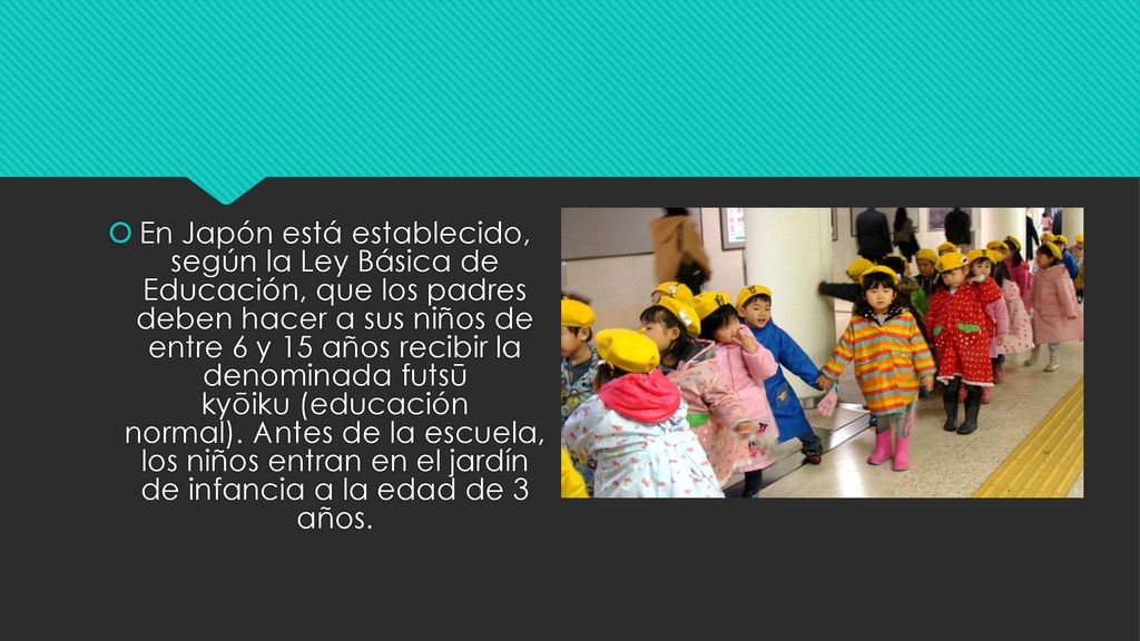 En Japón está establecido, según la Ley Básica de Educación, que los padres deben hacer a sus niños de entre 6 y 15 años recibir la denominada futsū kyōiku (educación normal). Antes de la escuela, los niños entran en el jardín de infancia a la edad de 3 años.