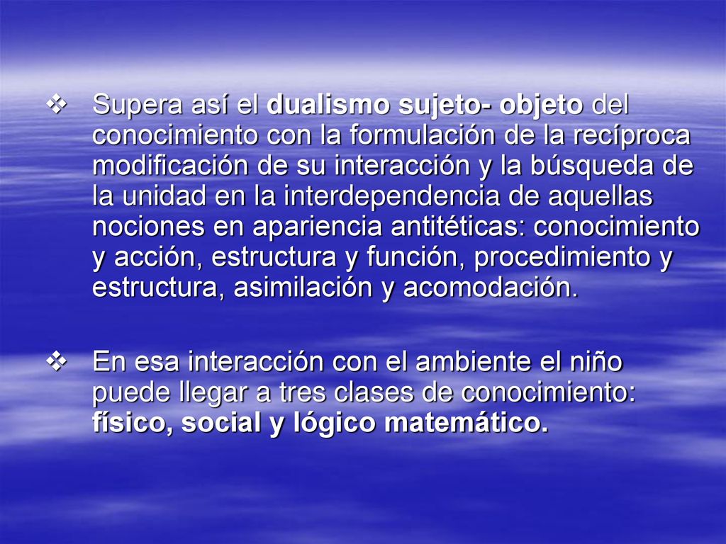 Supera así el dualismo sujeto- objeto del conocimiento con la formulación de la recíproca modificación de su interacción y la búsqueda de la unidad en la interdependencia de aquellas nociones en apariencia antitéticas: conocimiento y acción, estructura y función, procedimiento y estructura, asimilación y acomodación.