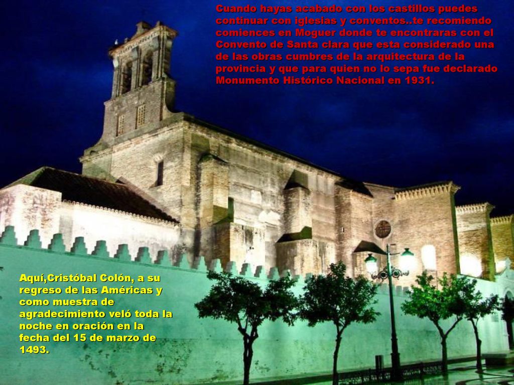 Cuando hayas acabado con los castillos puedes continuar con iglesias y conventos..te recomiendo comiences en Moguer donde te encontraras con el Convento de Santa clara que esta considerado una de las obras cumbres de la arquitectura de la provincia y que para quien no lo sepa fue declarado Monumento Histórico Nacional en 1931.