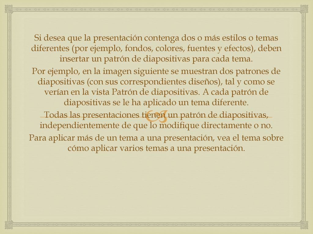 Si desea que la presentación contenga dos o más estilos o temas diferentes (por ejemplo, fondos, colores, fuentes y efectos), deben insertar un patrón de diapositivas para cada tema.